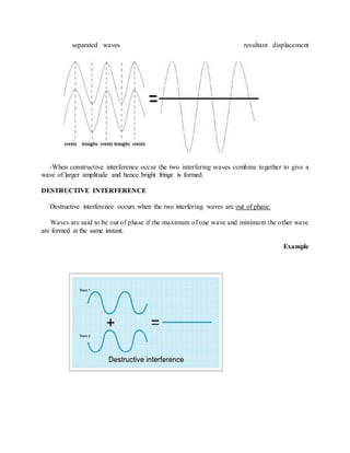 separated waves resultant displacement
-When constructive interference occur the two interfering waves combine together to give a
wave of larger amplitude and hence bright fringe is formed.
DESTRUCTIVE INTERFERENCE
Destructive interference occurs when the two interfering waves are out of phase.
Waves are said to be out of phase if the maximum of one wave and minimum the other wave
are formed at the same instant.
Example
 