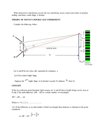 When destructive interference occurs the two interfering waves cancel each other to produce
nothing and hence a dark fringe is formed.
THEORY OF YOUNG’S DOUBLE SLIT EXPERIMENT
Consider the following below
Let A and B be two close slits separated by a distance, a
Let O be central bright fringe
Suppose the bright fringe to be formed at point P a distance from O.
CONCEPT
If the two coherent monochromatic light sources are A and B then a bright fringe can be seen at
P only if the path difference (BP – AP) is a whole number of wavelength.
=
Where n = 0, 1, 2, 3, ………………..
(2) If the difference is an odd number of half wavelength then darkness is obtained at the point
considered.
I.e. BP – AP =
 