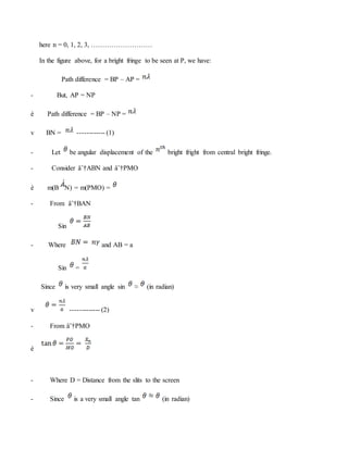 here n = 0, 1, 2, 3, ………………………
In the figure above, for a bright fringe to be seen at P, we have:
Path difference = BP – AP =
- But, AP = NP
è Path difference = BP – NP =
v BN = ------------ (1)
- Let be angular displacement of the bright fright from central bright fringe.
- Consider âˆ†ABN and âˆ†PMO
è m(B N) = m(PMO) =
- From âˆ†BAN
Sin
- Where and AB = a
Sin =
Since is very small angle sin ≈ (in radian)
v ------------- (2)
- From âˆ†PMO
è
- Where D = Distance from the slits to the screen
- Since is a very small angle tan (in radian)
 