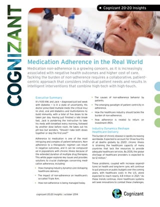 Medication Adherence in the Real World
Medication non-adherence is a growing concern, as it is increasingly
associated with negative health outcomes and higher cost of care.
Tackling the burden of non-adherence requires a collaborative, patient-
centric approach that considers individual patient needs and results in
intelligent interventions that combine high-tech with high-touch.
Executive Summary
It’s 11:00 AM, and Jack — diagnosed just last week
with diabetes — is in a state of uncertainty. His
doctor prescribed multiple meds: the critical insu-
lin shot, oral anti-diabetics and multivitamins to
build immunity, with a total of five doses to be
taken per day. Having just finished a late break-
fast, Jack is pondering the instruction to take
his meds with breakfast every morning, followed
by another dose before noon. He takes out his
pill box but wonders, “Should I take both doses
together or skip the first one?”
Adherence to medication is one of the most
intriguing and complex of patient behaviors. Non-
adherence to a therapeutic regimen can result
in negative outcomes, and it can be compound-
ed in populations with chronic illness because of
the extended duration of multiple drug therapies.
This white paper explores key issues and provides
solutions to crucial challenges concerning medi-
cation adherence, including:
• How changing industry dynamics are reshaping
healthcare delivery.
• The impact of non-adherence on healthcare’s
so-called Triple Aim.
• How non-adherence is being managed today.
• The causes of non-adherence behavior by
patients.
• The emerging paradigm of patient centricity in
adherence.
• How the healthcare industry should tackle the
burden of non-adherence.
• How adherence is related to return on
investment (ROI).
Industry Dynamics Reshape
Healthcare Delivery
The burden of chronic disease is rapidly increasing
worldwide. Expected to account for three-fourths
of all deaths globally by 20201
, chronic illness
is straining the healthcare capacity of many
countries that lack the resources to provide
adequate healthcare services. By 2035, the global
shortage of healthcare providers is expected to
be 12 million.2
These problems, coupled with increase expendi-
tures on health and long-term care, will continue
to put pressure on public budgets over the coming
years, with healthcare costs in the U.S. alone
expected to reach nearly 4.8 trillion in 2021.3
As
these trends continue, more healthcare systems
will seek innovations to combat these challenges.
• Cognizant 20-20 Insights
cognizant 20-20 insights | october 2014
 