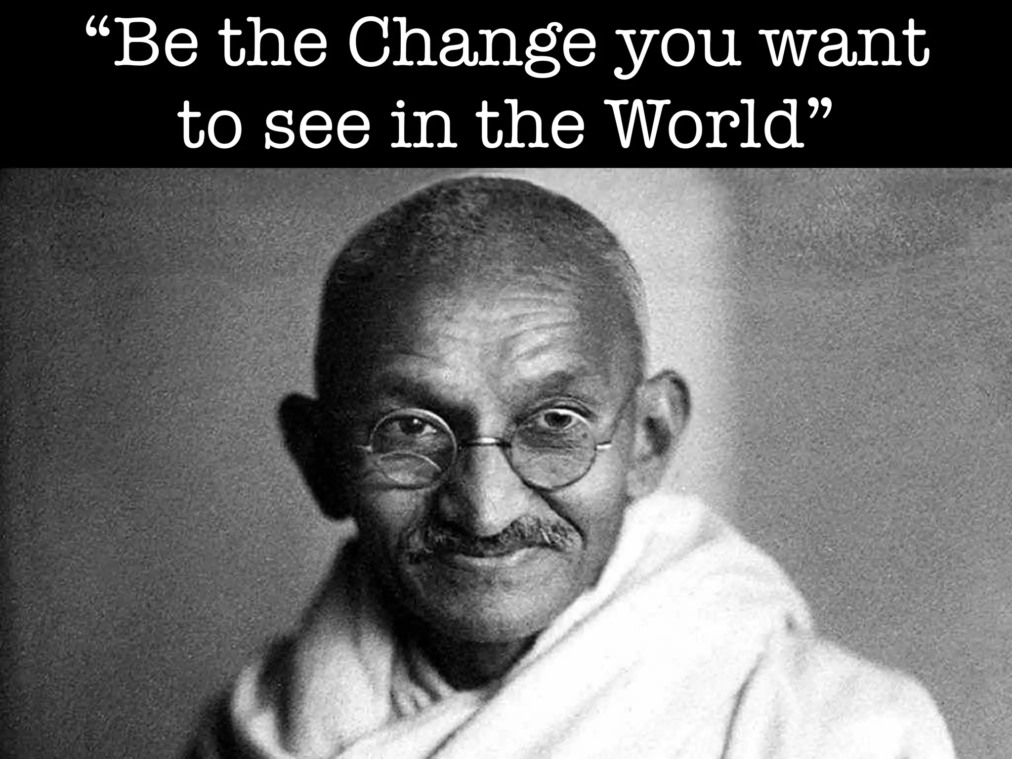 “Be the Change you want
to see in the World”
 