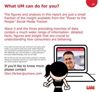 39
What UM can do for you?

The figures and analysis in this report are just a small
fraction of the insight available from the “Power to the
People” Social Media Tracker.

Wave 4 and the three preceding tranches of data
contain a much wider range of information: detailed
facts, figures and insight that are crucial to
understanding how consumers are behaving.

If you want to know how your consumers are using social
media, if you want to know how social media influences       Glen Parker Research Director, EMEA
your consumers’ purchase decisions or if you want to know
how effectively your communication is cutting through in
the social media landscape, then we can help.

We can tell you how the social media revolution is already
hitting your business and how you could make the most of
this communication opportunity.


If you’d like to know more
please contact
Glen.Parker@umww.com
 