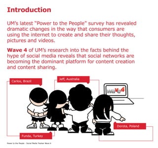 Introduction

UM’s latest “Power to the People” survey has revealed
dramatic changes in the way that consumers are
using the internet to create and share their thoughts,
pictures and videos.
Wave 4 of UM’s research into the facts behind the
hype of social media reveals that social networks are
becoming the dominant platform for content creation
and content sharing.

                                                    Jeff, Australia
     Carlos, Brazil




                                                                      Dorota, Poland


                Funda, Turkey

Power to the People - Social Media Tracker Wave 4
 