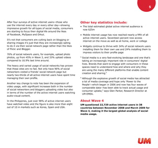 5




After four surveys of active internet users—those who            Other key statistics include:
use the internet every day or every other day—showing
                                                                 • The total estimated global active internet audience is
impressive growth for all types of social media, consumers
                                                                   now 625m
are starting to focus their digital life around the likes
of Facebook, MySpace and Orkut.                                  • Mobile internet usage has now reached nearly a fifth of all
                                                                   active internet users. Seventeen percent now access
It’s not that consumers are cutting back on blogging or
                                                                   internet on the move as well as at home, work or college
sharing images it’s just that they are increasingly opting
to do it via their social network page rather than the likes     • Widgets continue to thrive with 34% of social network users
of Flickr and Blogger.                                             installing them for their own use and 24% installing them to
                                                                   impress visitors to their profile page
76% of social network users, for example, upload photo
photos, up from 45% in Wave 3, and 33% upload videos             “ Social media is a very fast-evolving landscape and one that’s
compared to 16.9% last time around.                                taking an increasingly important role in consumers’ digital
                                                                   lives. Brands that want to engage with consumers in these
The heavy and varied usage of social networks has proven
                                                                   spaces need to understand how and where and why they
that these sites are no fad. Not only have 96% of social
                                                                   are using the many different platforms that enable content
networkers visited a friends’ social network page but
                                                                   creation and sharing.”
nearly two-thirds of all active internet users have spent time
managing their own profile.                                      “ Although the explosive growth of social media has attracted
                                                                   a lot of media coverage and hype only ‘Power to the
Another key change to note has been the expansion of
                                                                   People’—which began in 2006 and now has four waves of
video usage, with significant increases both in the number
                                                                   comparable data—has been able to track actual usage and
of social networkers and bloggers uploading video but also
                                                                   consumer uptake,” says Glen Parker, Research Director at
in terms of the number of the active internet users watching
                                                                   UM EMEA.
audio-visual content.

In the Philippines, just over 98% of active internet users       About Wave 4
have watched video and the figure is also more than eight        UM questioned 22,729 active internet users in 38
out of 10 in markets such as Korea, Spain and USA.               countries between November 2008 and March 2009 for
                                                                 Wave 4, making it the largest global analysis of social
                                                                 media usage.
 