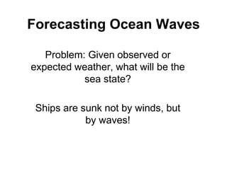 Forecasting Ocean Waves
Problem: Given observed or
expected weather, what will be the
sea state?
Ships are sunk not by winds, but
by waves!
 