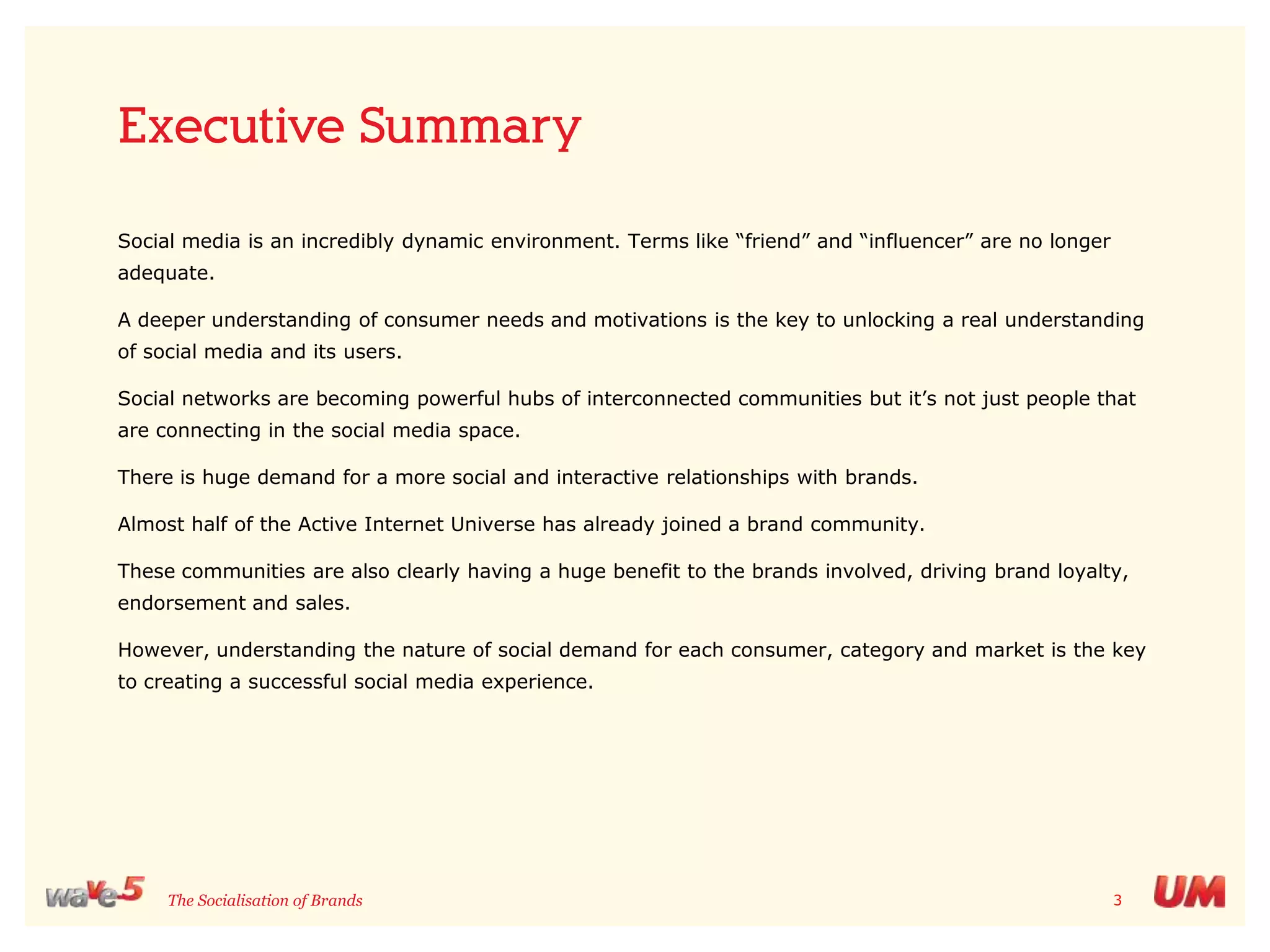 Executive SummarySocial media is an incredibly dynamic environment. Terms like “friend” and “influencer” are no longer adequate.A deeper understanding of consumer needs and motivations is the key to unlocking a real understanding of social media and its users. Social networks are becoming powerful hubs of interconnected communities but it’s not just people that are connecting in the social media space. There is huge demand for a more social and interactive relationships with brands. Almost half of the Active Internet Universe has already joined a brand community. These communities are also clearly having a huge benefit to the brands involved, driving brand loyalty, endorsement and sales. However, understanding the nature of social demand for each consumer, category and market is the key to creating a successful social media experience. 