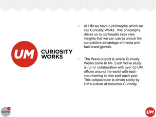 •

At UM we have a philosophy which we
call Curiosity Works. This philosophy
drives us to continually seek new
insights that we can use to unlock the
competitive advantage of media and
fuel brand growth.

•

The Wave project is where Curiosity
Works come to life. Each Wave study
is run in collaboration with over 65 UM
offices around the world with each
volunteering to take part each year.
This collaboration is driven solely by
UM‟s culture of collective Curiosity.

 