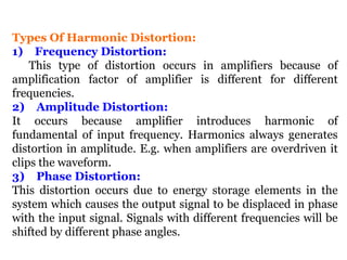 Types Of Harmonic Distortion:
1) Frequency Distortion:
This type of distortion occurs in amplifiers because of
amplification factor of amplifier is different for different
frequencies.
2) Amplitude Distortion:
It occurs because amplifier introduces harmonic of
fundamental of input frequency. Harmonics always generates
distortion in amplitude. E.g. when amplifiers are overdriven it
clips the waveform.
3) Phase Distortion:
This distortion occurs due to energy storage elements in the
system which causes the output signal to be displaced in phase
with the input signal. Signals with different frequencies will be
shifted by different phase angles.
 