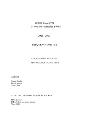 WAVE ANALYZER
Of ions and molecules 2.PART
2016 - 2019
FREQUENCYOMETRY
NEW METHOD IN ANALYTICS
NEW DIRECTION IN ANALYTICS
AUTHOR
Tomic Djordje
Dipl. Chemist
Year : 2014
ASSISTANT , MENTHOR, TECHNICAL BACKUP
Milos Zivanov
PhD of electrotechnics science
Year : 2016
 