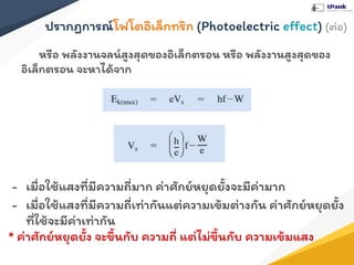 ปรากฏการณ์โฟโตอิเล็กทริก (Photoelectric eﬀect) (ต่อ)
หรือ พลังงานจลน์สูงสุดของอิเล็กตรอน หรือ พลังงานสูงสุดของ
อิเล็กตรอน จะหาได้จาก
- เมื่อใช้แสงที่มีความถี่มาก ค่าศักย์หยุดยั้งจะมีค่ามาก
- เมื่อใช้แสงที่มีความถี่เท่ากันแต่ความเข้มต่างกัน ค่าศักย์หยุดยั้ง
ที่ใช้จะมีค่าเท่ากัน
* ค่าศักย์หยุดยั้ง จะขึ้นกับ ความถี่ แต่ไม่ขึ้นกับ ความเข้มแสง
 