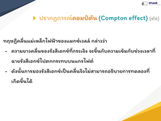 ปรากฏการณ์คอมป์ตัน (Compton eﬀect) (ต่อ)
ทฤษฎีคลื่นแม่เหล็กไฟฟ้าของแมกซ์เวลล์ กล่าวว่า
- ความยาวคลื่นของรังสีเอกซ์ที่กระเจิง จะขึ้นกับความเข้มกับช่วงเวลาที่
ฉายรังสีเอกซ์ไปตกกระทบบนแกรไฟต์
- ดังนั้นการมองรังสีเอกซ์เป็นคลื่นจึงไม่สามารถอธิบายการทดลองที่
เกิดขึ้นได้
 