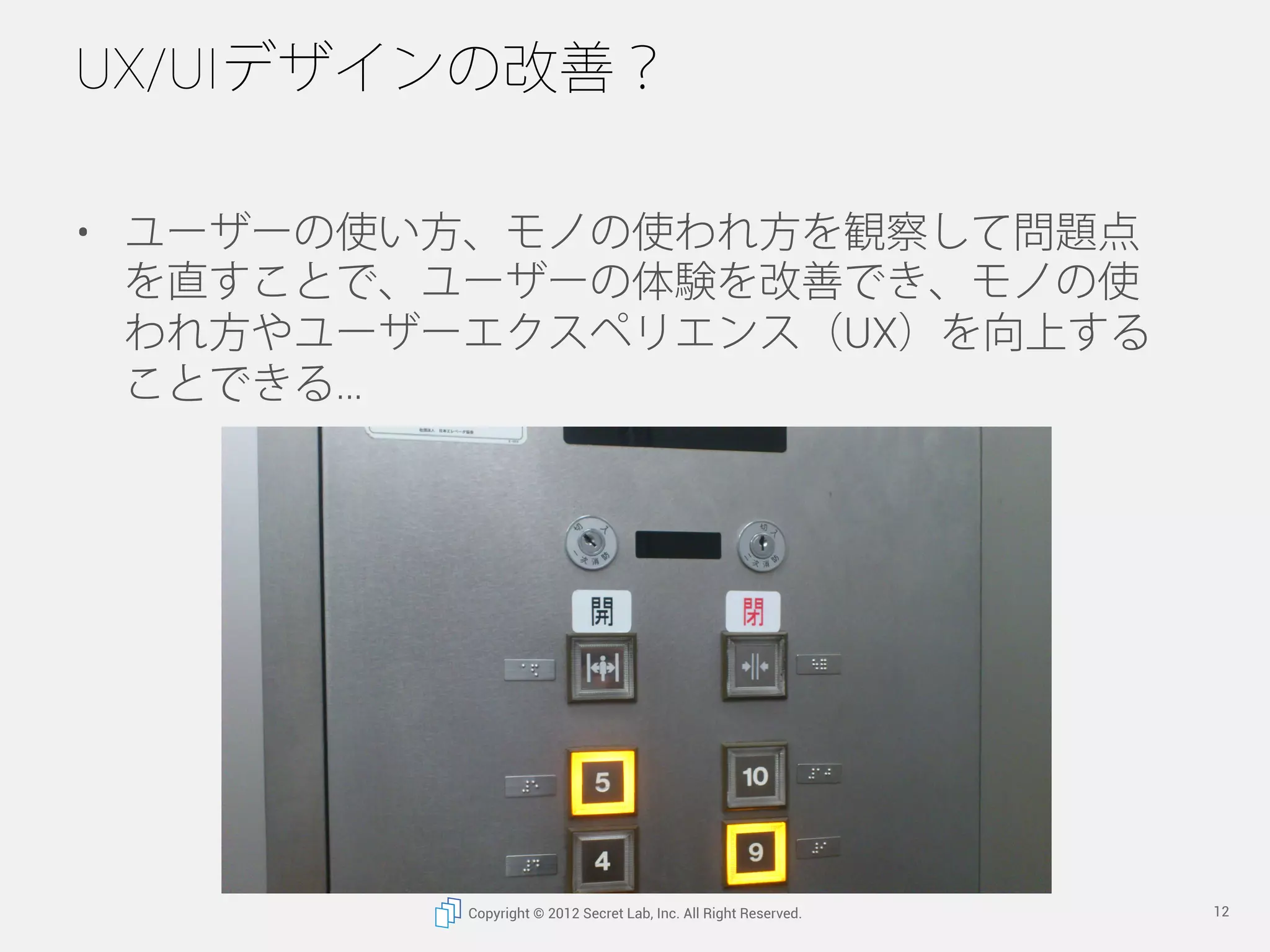UX/UIデザインの改善？

•  ユーザーの使い方、モノの使われ方を観察して問題点
   を直すことで、ユーザーの体験を改善でき、モノの使
   われ方やユーザーエクスペリエンス（UX）を向上する
   ことができる




          Copyright © 2012 Secret Lab, Inc. All Right Reserved.   12
 