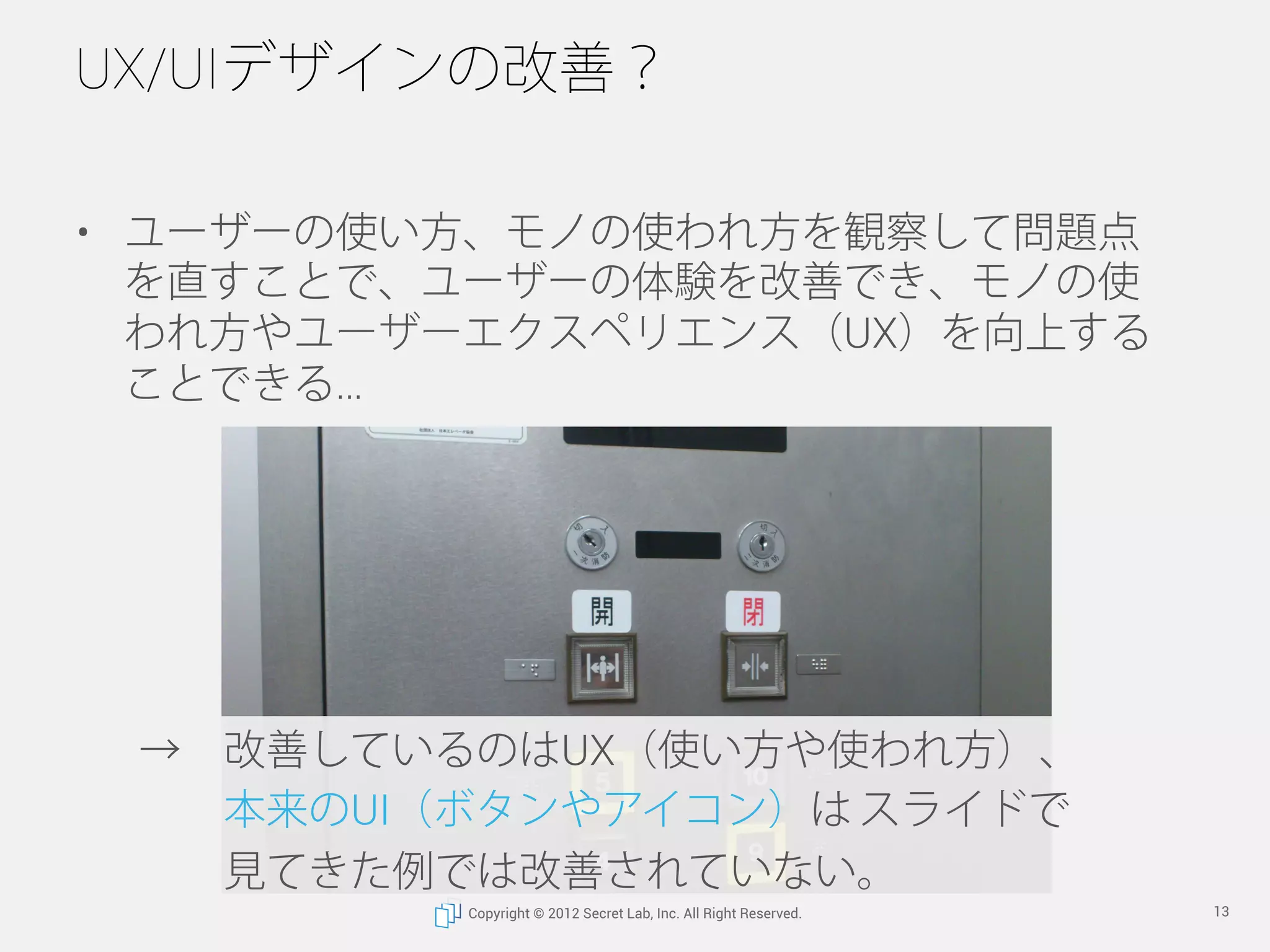 UX/UIデザインの改善？

•  ユーザーの使い方、モノの使われ方を観察して問題点
   を直すことで、ユーザーの体験を改善でき、モノの使
   われ方やユーザーエクスペリエンス（UX）を向上する
   ことができる




 → 改善しているのはUX（使い方や使われ方）、
   本来のUI（ボタンやアイコン）は スライドで
   見てきた例では改善されていない。
          Copyright © 2012 Secret Lab, Inc. All Right Reserved.   13
 