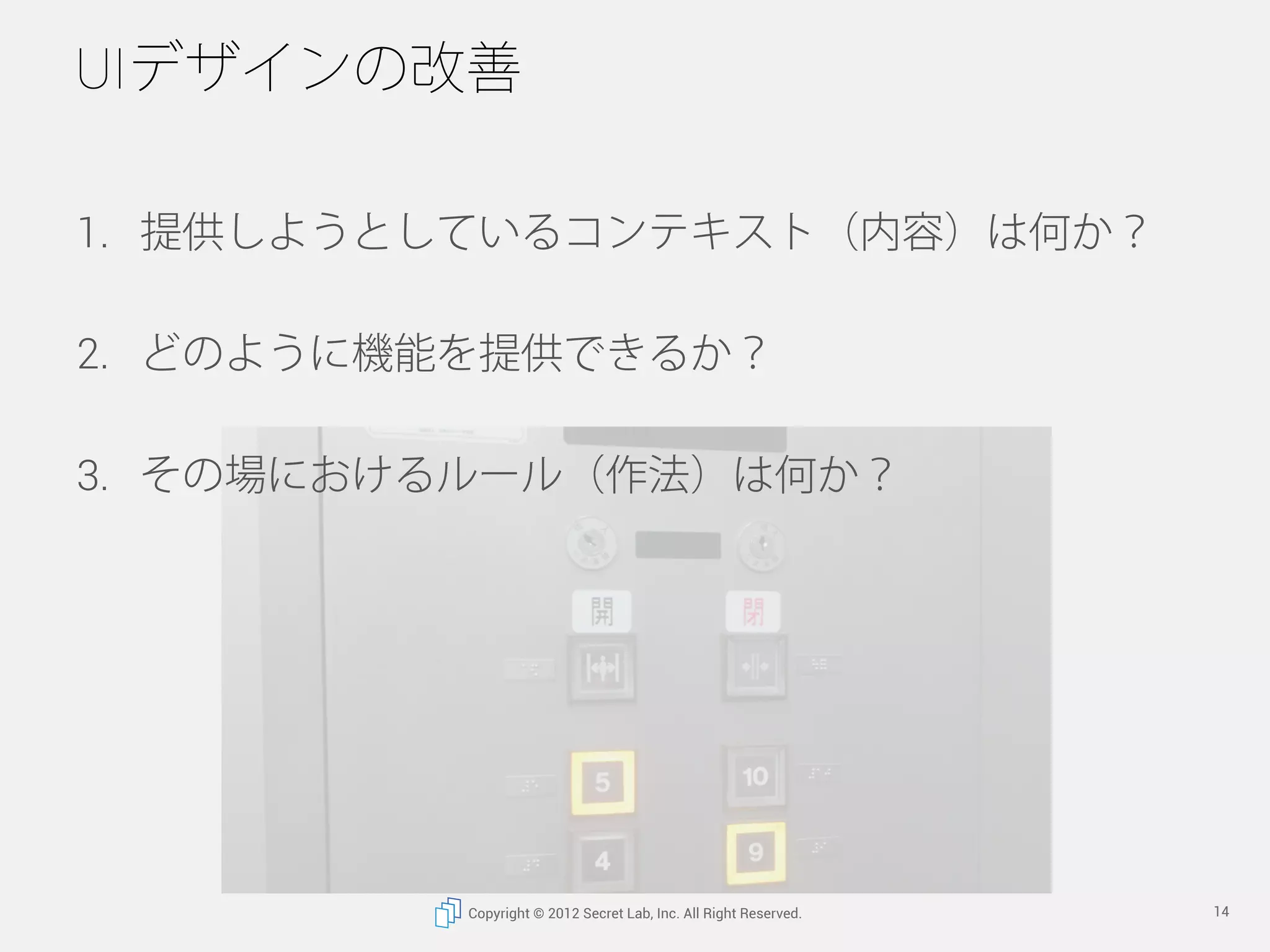 UIデザインの改善

1.  提供しようとしているコンテキスト（内容）は何か？

2.  どのように機能を提供できるか？

3.  その場におけるルール（作法）は何か？




          Copyright © 2012 Secret Lab, Inc. All Right Reserved.   14
 