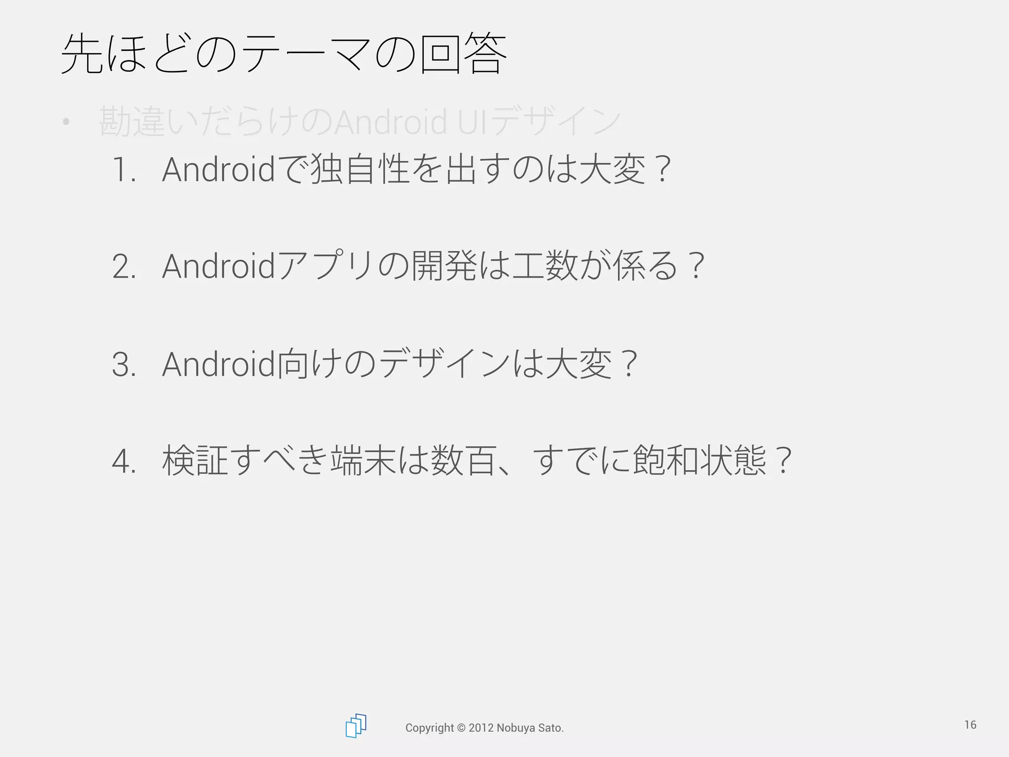 先ほどのテーマの回答
•  勘違いだらけのAndroid UIデザイン
   1.  Androidで独自性を出すのは大変？

  2.  Androidアプリの開発は工数が係る？

  3.  Android向けのデザインは大変？

  4.  検証すべき端末は数百、すでに飽和状態？




              Copyright © 2012 Nobuya Sato.   16
 