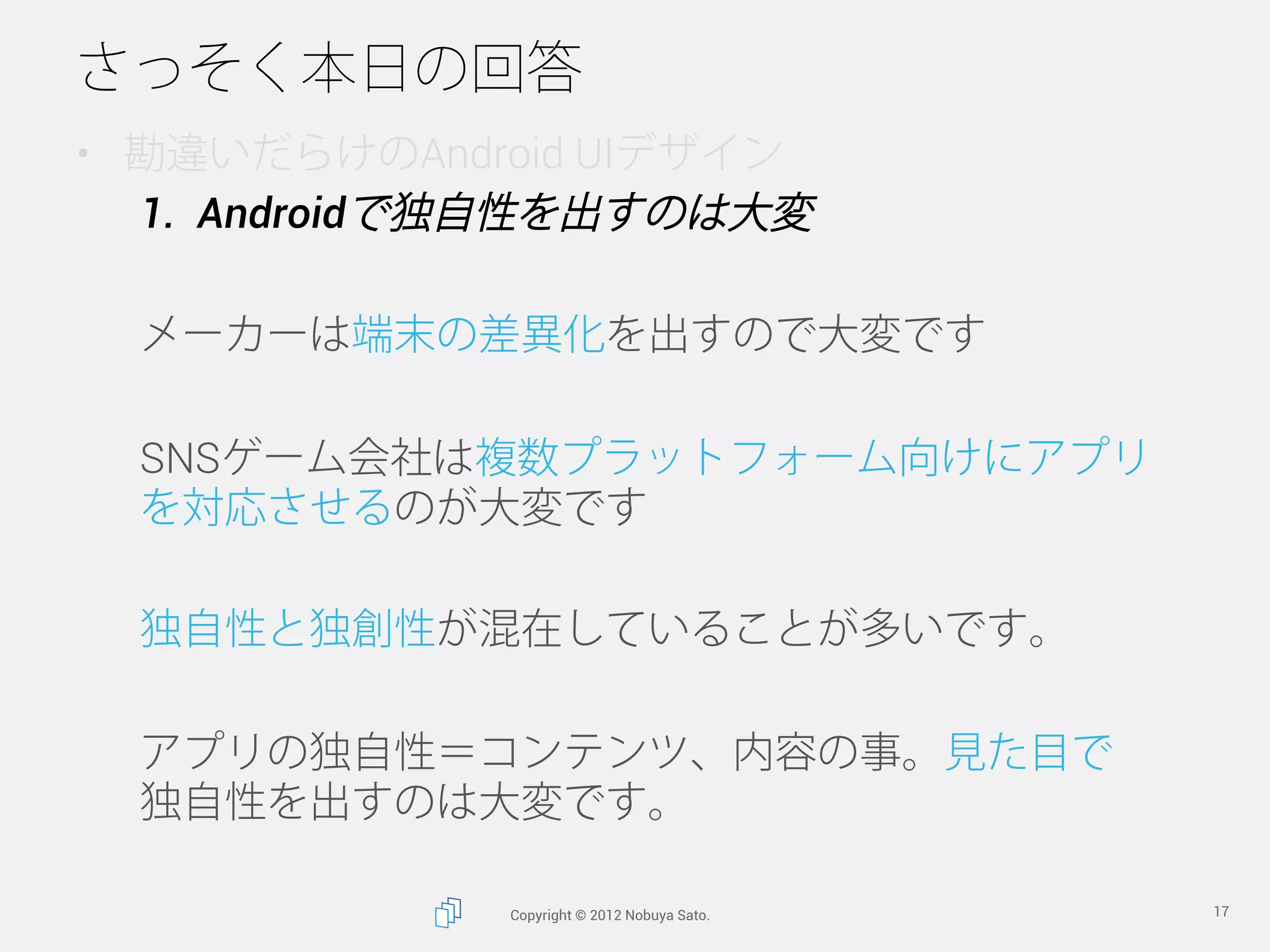 さっそく本日の回答
•  勘違いだらけのAndroid UIデザイン
   1.  Androidで独自性を出すのは大変

  メーカーは端末の差異化を出すので大変です

  SNSゲーム会社は複数プラットフォーム向けにアプリ
  を対応させるのが大変です

  独自性と独創性が混在していることが多いです。

  アプリの独自性＝コンテンツ、内容の事。見た目で
  独自性を出すのは大変です。 

              Copyright © 2012 Nobuya Sato.   17
 