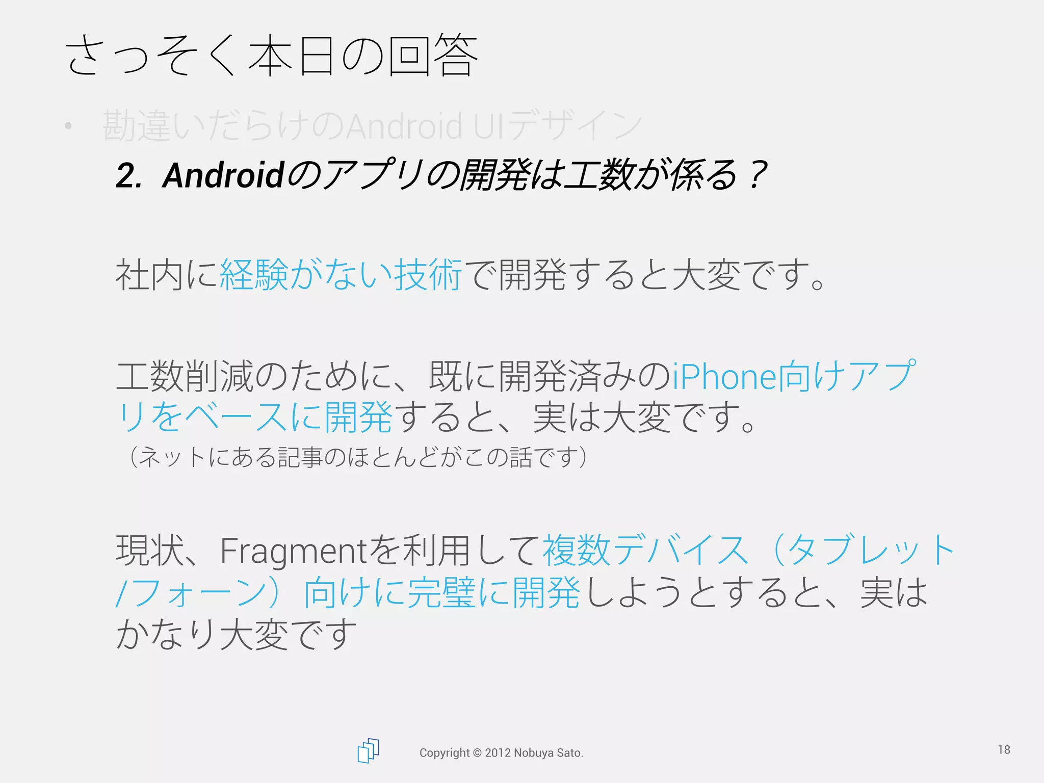 さっそく本日の回答
•  勘違いだらけのAndroid UIデザイン
   2.  Androidのアプリの開発は工数が係る？

  社内に経験がない技術で開発すると大変です。

  工数削減のために、既に開発済みのiPhone向けアプ
  リをベースに開発すると、実は大変です。
  （ネットにある記事のほとんどがこの話です）



  現状、Fragmentを利用して複数デバイス（タブレット
  /フォーン）向けに完璧に開発しようとすると、実は
  かなり大変です


               Copyright © 2012 Nobuya Sato.   18
 