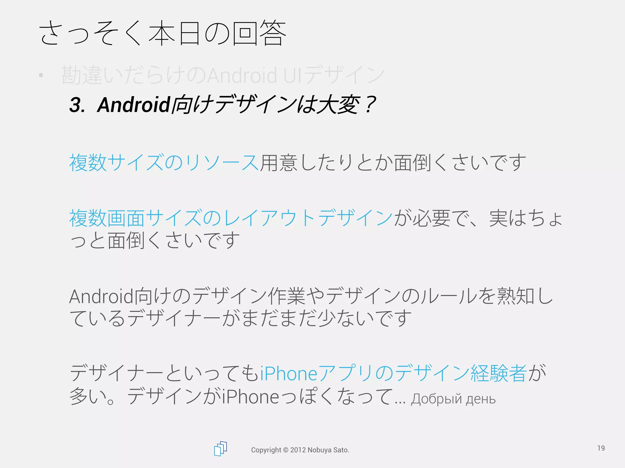 さっそく本日の回答
•  勘違いだらけのAndroid UIデザイン
   3.  Android向けデザインは大変？

  複数サイズのリソース用意したりとか面倒くさいです

  複数画面サイズのレイアウトデザインが必要で、実はちょ
  っと面倒くさいです

  Android向けのデザイン作業やデザインのルールを熟知し
  ているデザイナーがまだまだ少ないです

  デザイナーといってもiPhoneアプリのデザイン経験者が
  多い。デザインがiPhoneっぽくなって… Добрый день

              Copyright © 2012 Nobuya Sato.   19
 
