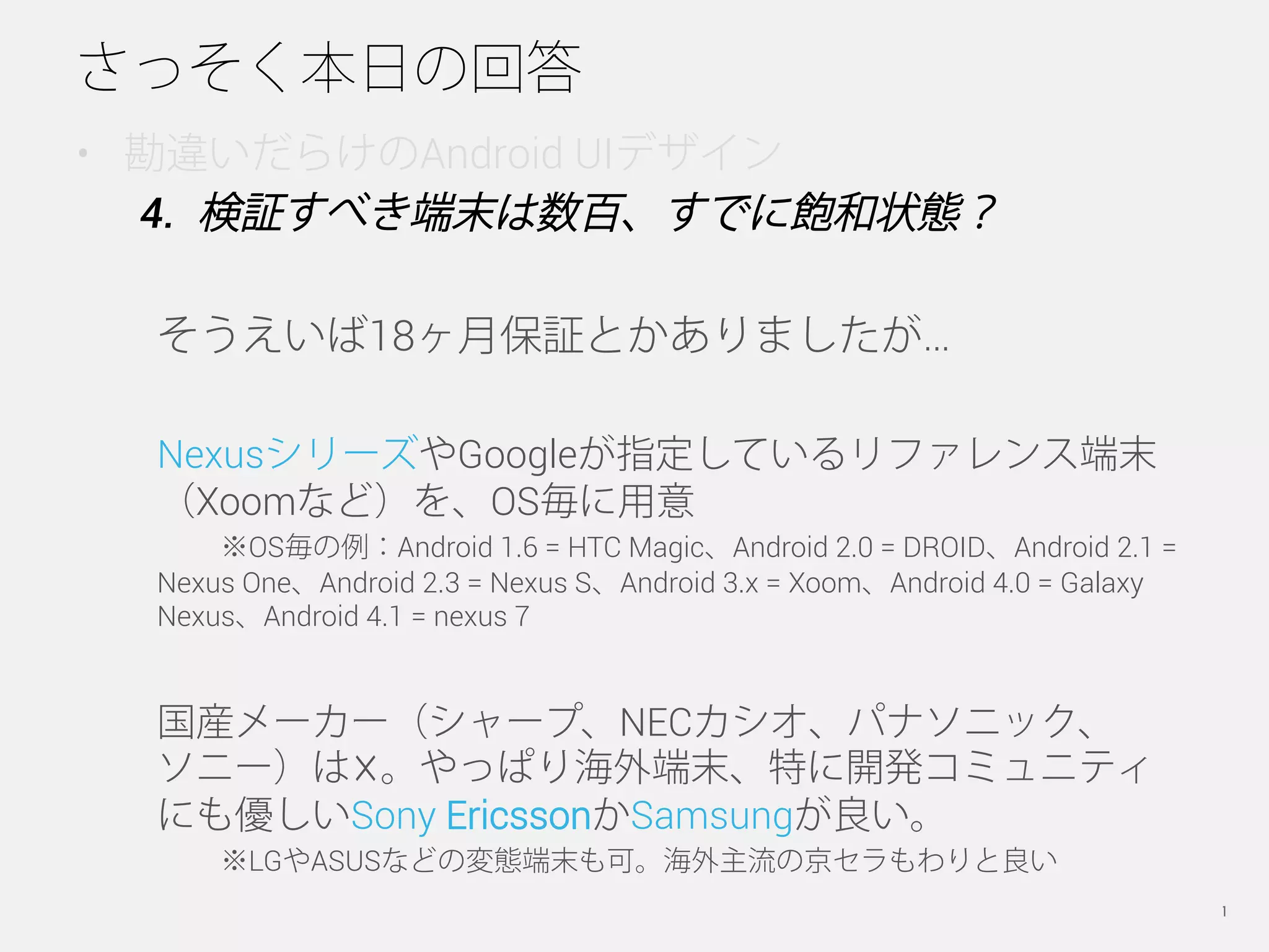 さっそく本日の回答
•  勘違いだらけのAndroid UIデザイン
   4.  検証すべき端末は数百、すでに飽和状態？

  そうえいば18ヶ月保証とかありましたが…

  NexusシリーズやGoogleが指定しているリファレンス端末
  （Xoomなど）を、OS毎に用意
      ※OS毎の例：Android 1.6 = HTC Magic、Android 2.0 = DROID、Android 2.1 =
  Nexus One、Android 2.3 = Nexus S、Android 3.x = Xoom、Android 4.0 = Galaxy
  Nexus、Android 4.1 = nexus 7


  国産メーカー（シャープ、NECカシオ、パナソニック、
  ソニー）は☓。やっぱり海外端末、特に開発コミュニティ
  にも優しいSony EricssonかSamsungが良い。
      ※LGやASUSなどの変態端末も可。海外主流の京セラもわりと良い
                          Copyright © 2012 Nobuya Sato.                     21
 