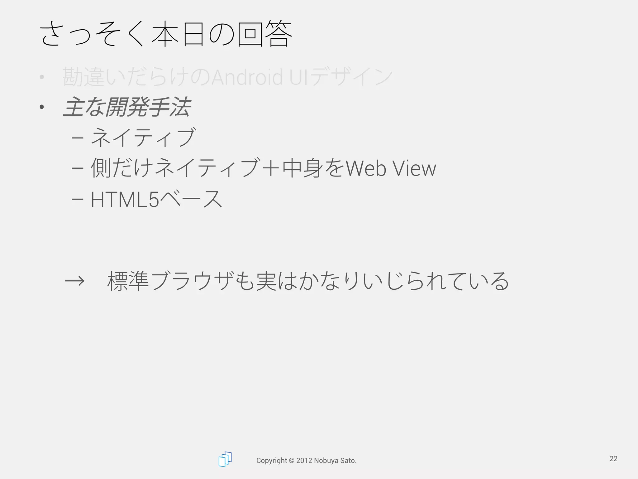 さっそく本日の回答
•  勘違いだらけのAndroid UIデザイン
•  主な開発手法
   –  ネイティブ
   –  側だけネイティブ＋中身をWeb View
   –  HTML5ベース


 → 標準ブラウザも実はかなりいじられている




              Copyright © 2012 Nobuya Sato.   22
 