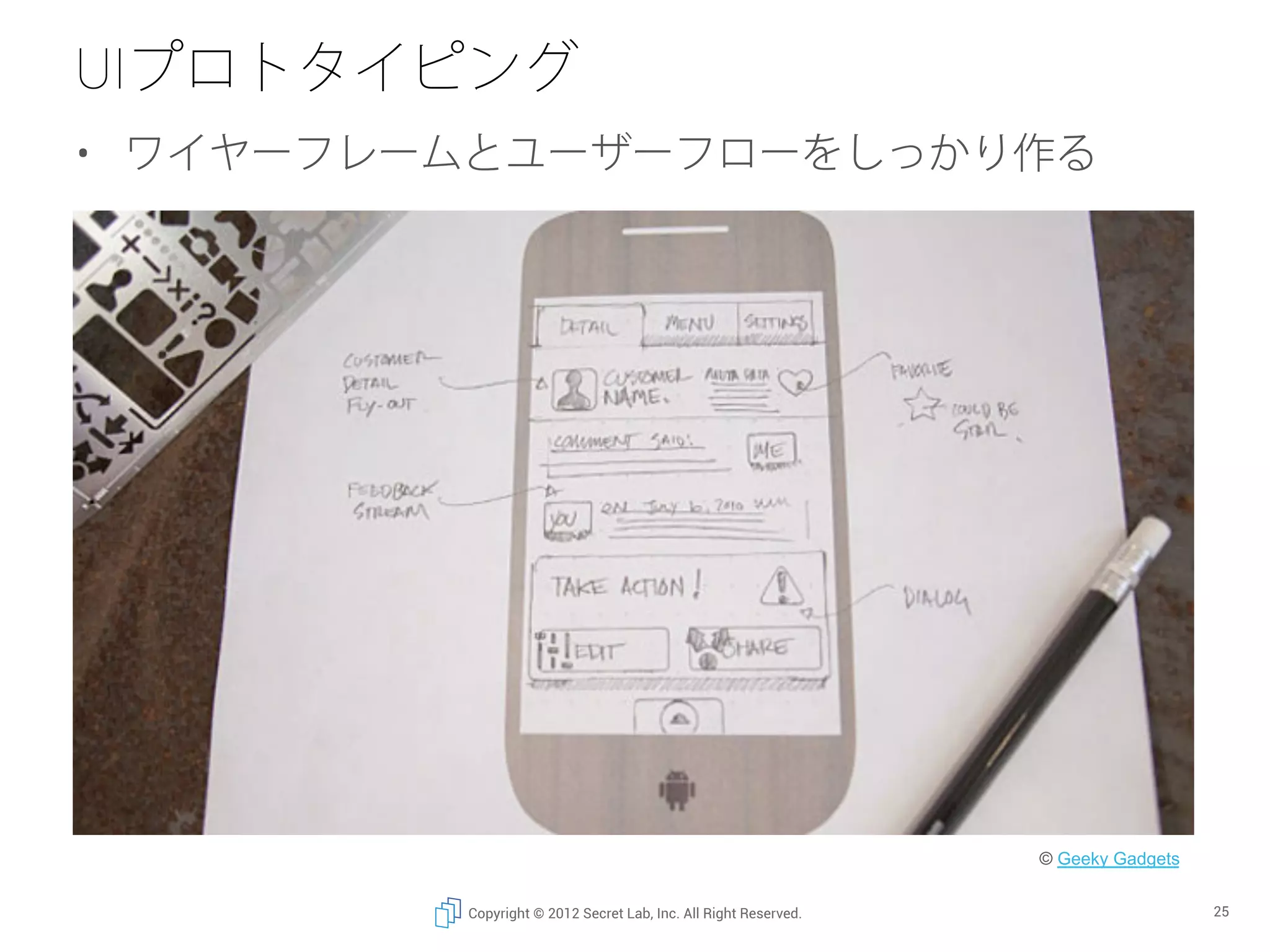 UIプロトタイピング
•  ワイヤーフレームとユーザーフローをしっかり作る




                                                                 © Geeky Gadgets	


         Copyright © 2012 Secret Lab, Inc. All Right Reserved.                       25
 
