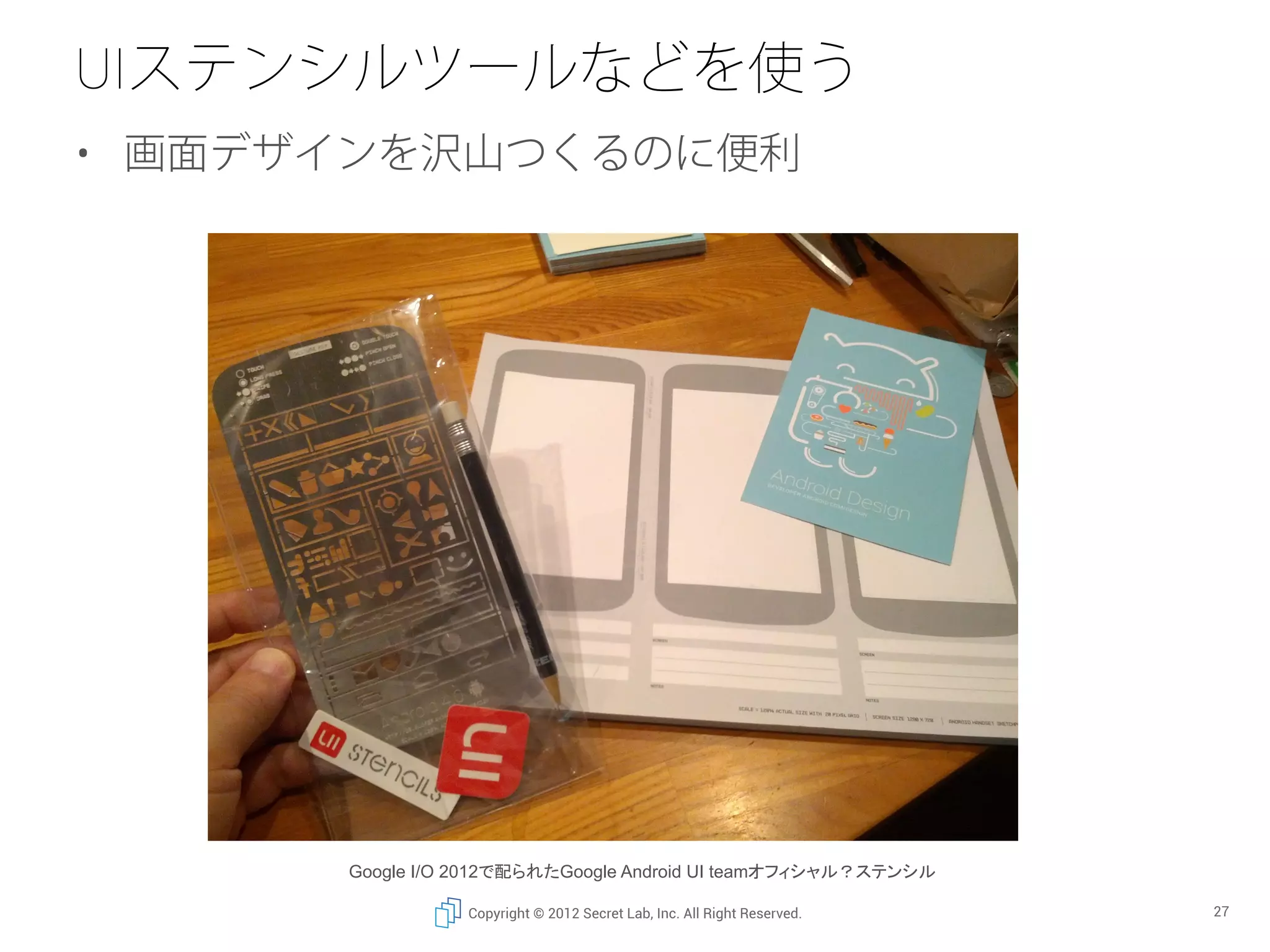 UIステンシルツールなどを使う
•  画面デザインを沢山つくるのに便利




       Google I/O 2012で配られたGoogle Android UI teamオフィシャル？ステンシル	

                  Copyright © 2012 Secret Lab, Inc. All Right Reserved.   27
 