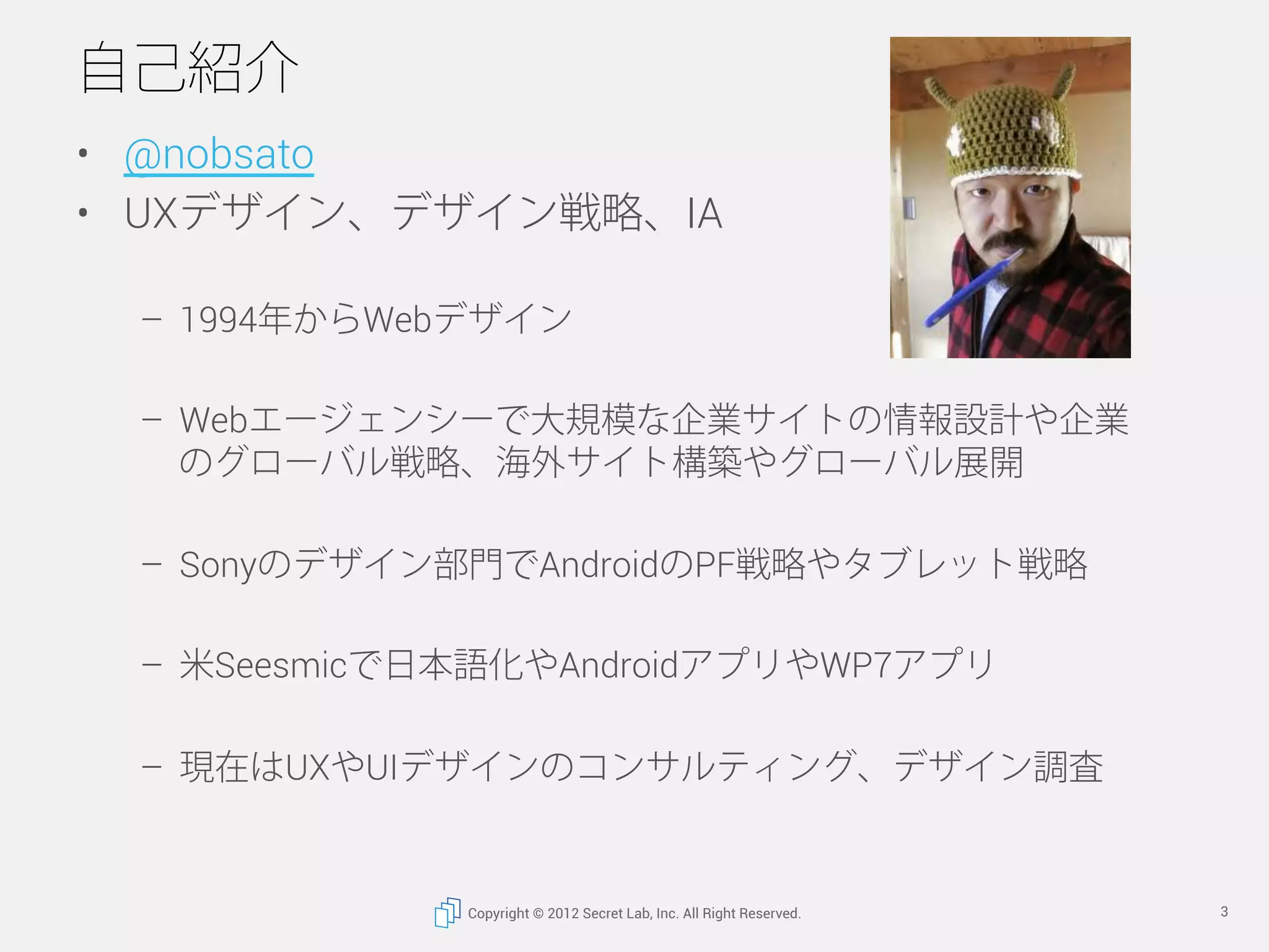 自己紹介
•  @nobsato
•  UXデザイン、デザイン戦略、IA

 –  1994年からWebデザイン

 –  Webエージェンシーで大規模な企業サイトの情報設計や企業
    のグローバル戦略、海外サイト構築やグローバル展開

 –  Sonyのデザイン部門でAndroidのPF戦略やタブレット戦略

 –  米Seesmicで日本語化やAndroidアプリやWP7アプリ

 –  現在はUXやUIデザインのコンサルティング、デザイン調査


              Copyright © 2012 Secret Lab, Inc. All Right Reserved.   3
 