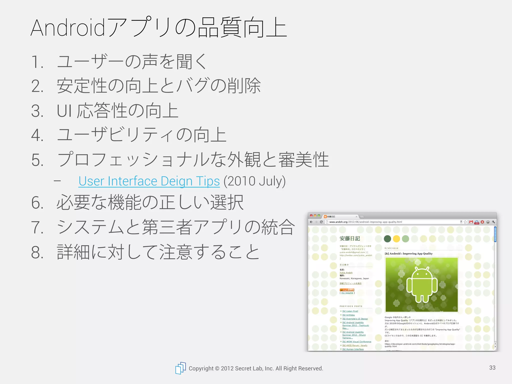 Androidアプリの品質向上
1.    ユーザーの声を聞く
2.    安定性の向上とバグの削除
3.    UI 応答性の向上
4.    ユーザビリティの向上
5.    プロフェッショナルな外観と審美性
      –    User Interface Deign Tips (2010 July)
6.  必要な機能の正しい選択
7.  システムと第三者アプリの統合
8.  詳細に対して注意すること




                              Copyright © 2012 Secret Lab, Inc. All Right Reserved.   33
 
