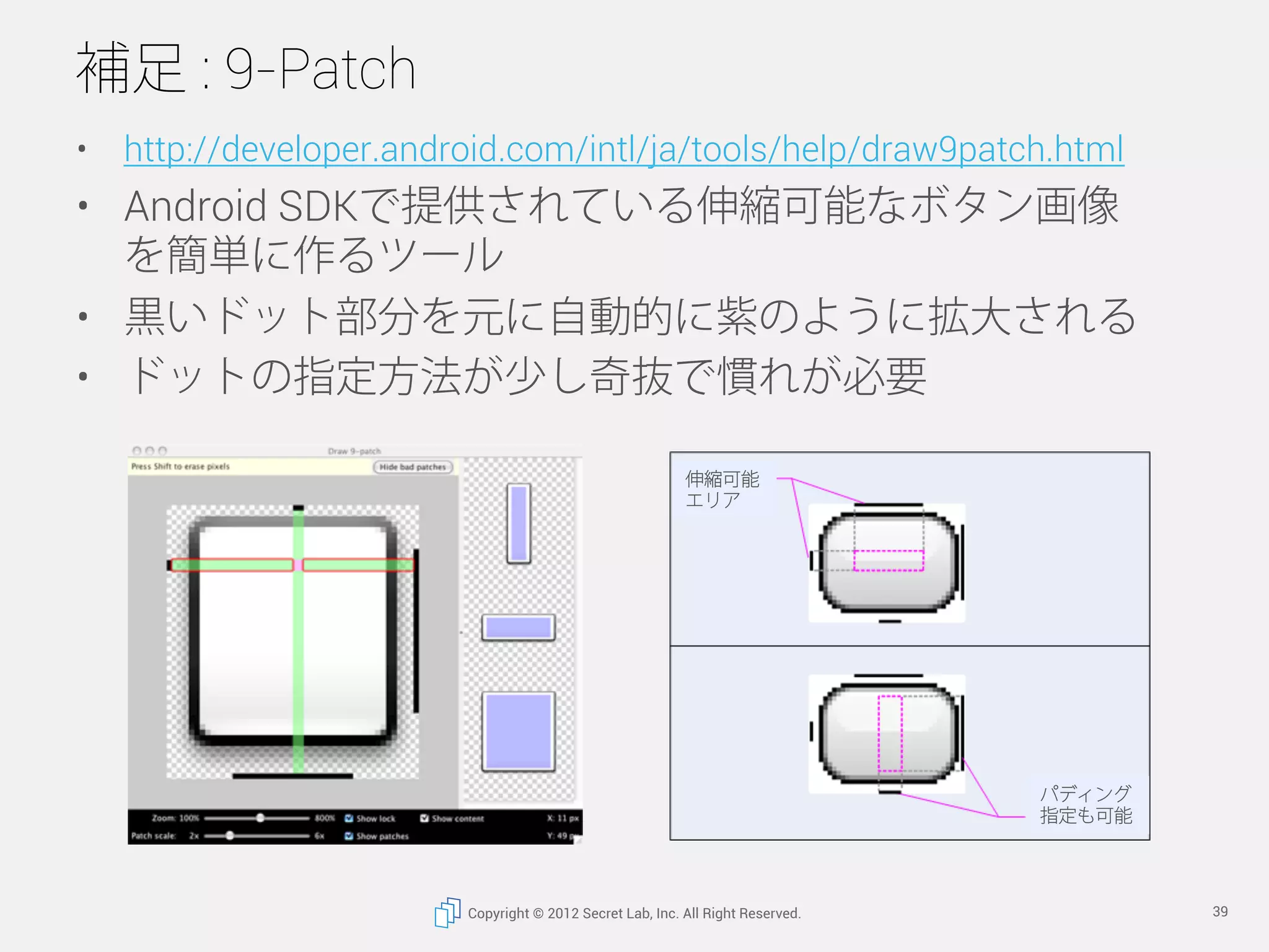補足 : 9-Patch
•  http://developer.android.com/intl/ja/tools/help/draw9patch.html
•  Android SDKで提供されている伸縮可能なボタン画像
   を簡単に作るツール
•  黒いドット部分を元に自動的に紫のように拡大される
•  ドットの指定方法が少し奇抜で慣れが必要

                                                          伸縮可能
                                                          エリア




                                                                                パディング
                                                                                指定も可能




                        Copyright © 2012 Secret Lab, Inc. All Right Reserved.           39
 