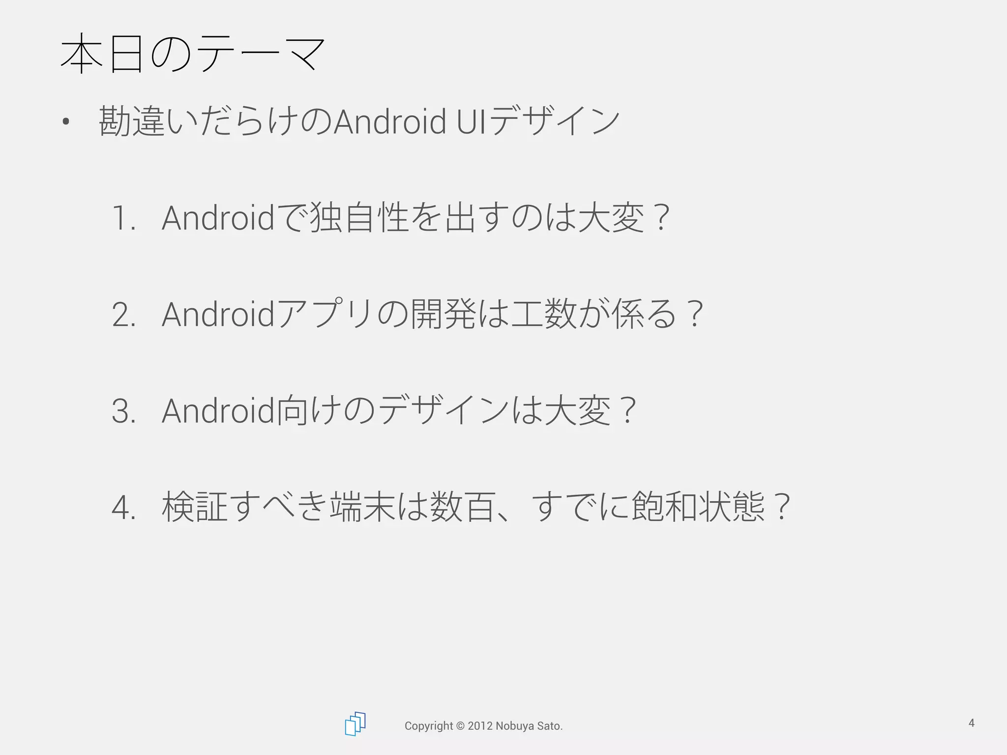 本日のテーマ
•  勘違いだらけのAndroid UIデザイン

  1.  Androidで独自性を出すのは大変？

  2.  Androidアプリの開発は工数が係る？

  3.  Android向けのデザインは大変？

  4.  検証すべき端末は数百、すでに飽和状態？




              Copyright © 2012 Nobuya Sato.   4
 