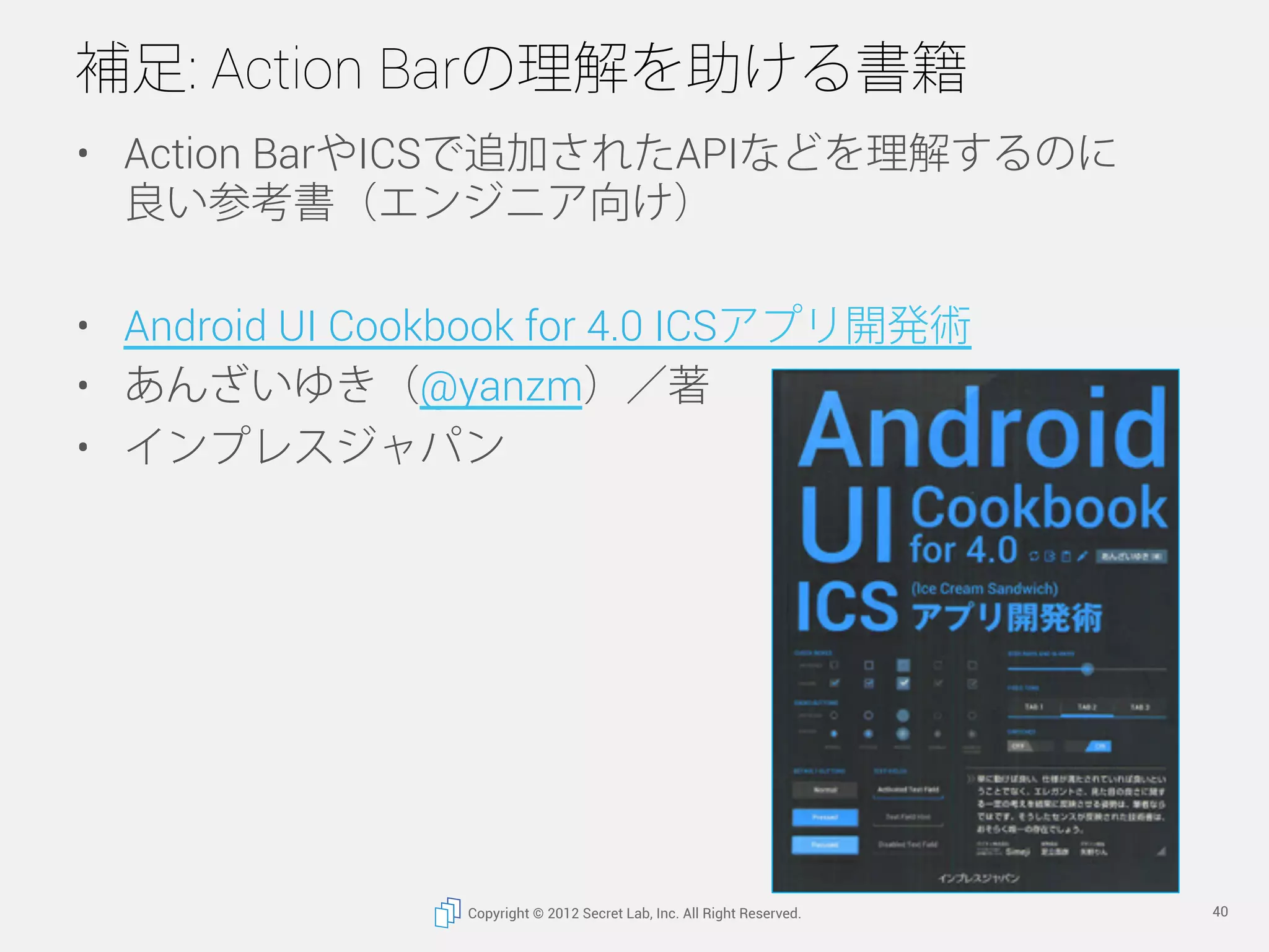 補足: Action Barの理解を助ける書籍
•  Action BarやICSで追加されたAPIなどを理解するのに
   良い参考書（エンジニア向け）

•  Android UI Cookbook for 4.0 ICSアプリ開発術
•  あんざいゆき（@yanzm）／著
•  インプレスジャパン




                 Copyright © 2012 Secret Lab, Inc. All Right Reserved.   40
 