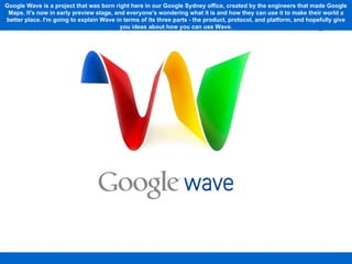 Google Wave is a project that was born right here in our Google Sydney office, created by the engineers that made Google Maps. It's now in early preview stage, and everyone's wondering what it is and how they can use it to make their world a better place. I'm going to explain Wave in terms of its three parts - the product, protocol, and platform, and hopefully give you ideas about how you can use Wave. 