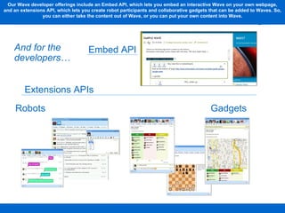 Embed API Robots Gadgets Extensions APIs And for the developers… Our Wave developer offerings include an Embed API, which lets you embed an interactive Wave on your own webpage, and an extensions API, which lets you create robot participants and collaborative gadgets that can be added to Waves. So, you can either take the content out of Wave, or you can put your own content into Wave. 