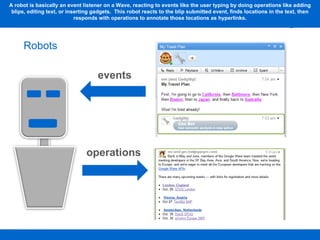 A robot is basically an event listener on a Wave, reacting to events like the user typing by doing operations like adding blips, editing text, or inserting gadgets.  This robot reacts to the blip submitted event, finds locations in the text, then responds with operations to annotate those locations as hyperlinks. Robots events operations 
