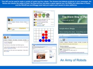 This API can be used to make a variety of useful and fun robots. The Amazon bot detects products in your messages, the Norton bot checks the safety of links, the Row-of-Four bot plays a game against you, the RSSy bot subscribes to feeds, and the WordPress and Bloggy bots help you export your waves to other platforms.  An Army of Robots 