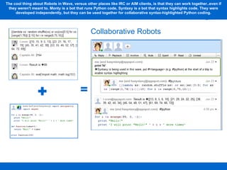 The cool thing about Robots in Wave, versus other places like IRC or AIM clients, is that they can work together..even if they weren't meant to. Monty is a bot that runs Python code, Syntaxy is a bot that syntax highlights code. They were developed independently, but they can be used together for collaborative syntax-highlighted Python coding. Collaborative Robots 