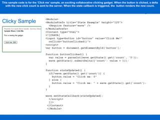Clicky Sample This sample code is for the ‘Click me’ sample, an exciting collaborative clicking gadget. When the button is clicked, a delta with the new click count is sent to the server. When the state callback is triggered, the  button renders the new count. <Module> <ModulePrefs title="State Example" height="120"> <Require feature="wave" /> </ModulePrefs> <Content type="html"> <![CDATA[ <input type=button id="button" value="Click Me!"  onClick="buttonClicked()"> <script> var button = document.getElementById('button'); function buttonClicked() {  var value = parseInt(wave.getState().get('count', '0')); wave.getState().submitDelta({'count': value + 1});  }  function stateUpdated() { if(!wave.getState().get('count')) {  button.value = "Click me: 0"  } else {  button.value = "Click me: " + wave.getState().get('count');  }  }  wave.setStateCallback(stateUpdated);  </script> ]]>  </Content> </Module> 