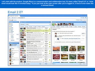 Email 2.0? Let's start with the product. Google Wave is a communication and collaboration tool. It's been called "Email 2.0" or "what email would look like if invented today." If you just look at the main screen after you're logged in, it kind of even looks like a remixed Gmail. 