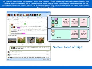 Nested Trees of Blips But that first impression is deceptive - it's much more than that. Google Wave lets you create conversations with your contacts, and create a nested tree of replies in those conversations. Those conversations are called waves, and the messages inside them are called blips. If you decide that you don't like the contents of a blip - no matter who created it- you can edit it yourself.  