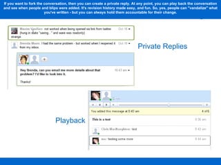 Playback Private Replies If you want to fork the conversation, then you can create a private reply. At any point, you can play back the conversation and see when people and blips were added. It's revision history made easy, and fun. So, yes, people can "vandalize" what you've written - but you can always hold them accountable for their change. 