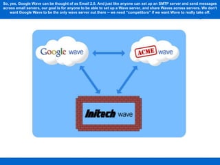 So, yes, Google Wave can be thought of as Email 2.0. And just like anyone can set up an SMTP server and send messages across email servers, our goal is for anyone to be able to set up a Wave server, and share Waves across servers. We don't want Google Wave to be the only wave server out there -- we need “competitors” if we want Wave to really take off. 