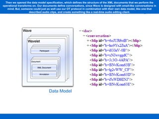 Data Model Then we opened the data model specification, which defines the structure of the XML documents that we perform the operational transforms on. Our documents define conversations, since Wave is designed with email-like conversations in mind. But, someone could just as well use our OT protocol in combination with their own data model, like one that described audio clips, and create something like a real-time audio editing client. 