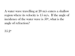 A water wave travelling at 20 m/s enters a shallow
region where its velocity is 15 m/s. If the angle of
incidence of the water wave is 50o, what is the
angle of refraction?
35.2o