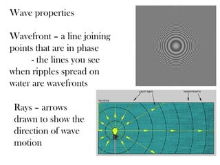 Wave properties

Wavefront – a line joining
points that are in phase
      - the lines you see
when ripples spread on
water are wavefronts

 Rays – arrows
 drawn to show the
 direction of wave
 motion
 