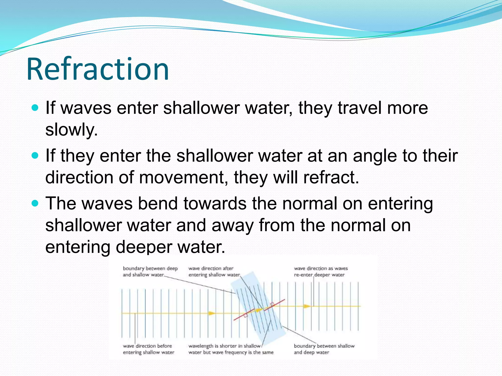 Refraction
 If waves enter shallower water, they travel more
  slowly.
 If they enter the shallower water at an angle to their
  direction of movement, they will refract.
 The waves bend towards the normal on entering
  shallower water and away from the normal on
  entering deeper water.
 