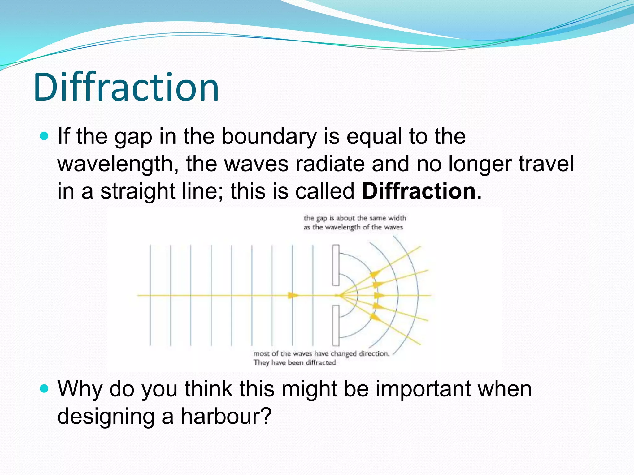 Diffraction
 If the gap in the boundary is equal to the
 wavelength, the waves radiate and no longer travel
 in a straight line; this is called Diffraction.




 Why do you think this might be important when
 designing a harbour?
 