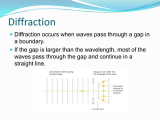 Diffraction
 Diffraction occurs when waves pass through a gap in
  a boundary.
 If the gap is larger than the wavelength, most of the
  waves pass through the gap and continue in a
  straight line.
 