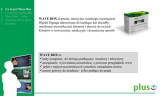 WAVE BOX  to:  mały komputer,  do którego podłączasz  monitory i telewizory  zarządzanie  wyświetlaną zawartością  z poziomu przeglądarki www jeden z najnowocześniejszych systemów zarządzania treścią  zestaw gotowy do działania - tylko podłącz do prądu  WAVE BOX  to proste, intuicyjne i niedrogie rozwiązanie Digital Signage adresowane do każdego, kto chciałby uruchomić niewielką sieć ekranów i dotrzeć do swoich klientów w nowoczesny, atrakcyjny i dynamiczny sposób. 