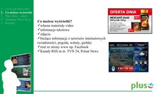 Co możesz wyświetlić?  własne materiały video  informacje tekstowe  zdjęcia  bieżące informacje z serwisów internetowych (wiadomości, pogoda, waluty, giełda)  rzut ze strony www np. Facebook  Kanały RSS m.in. TVN 24, Polsat News  