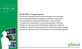WAVE BOX w Twojej firmie to:  możliwość sprzedaży powierzchni reklamowej na ekranach prezentacja/reklama poszczególnych partnerów/sponsorów zawsze aktualna informacja dla klientów i pracowników  błyskawiczny komunikat o nowych promocjach i ofertach możliwość dostosowania informacji do bieżących wydarzeń mobilność. łatwość wykorzystania Wave Boxa przy okazji targów, warsztatów, szkoleń (np. do wyświetlania zawsze aktualnej agendy) 